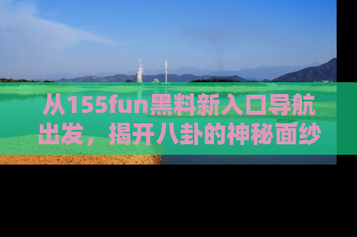 从155fun黑料新入口导航出发，揭开八卦的神秘面纱！