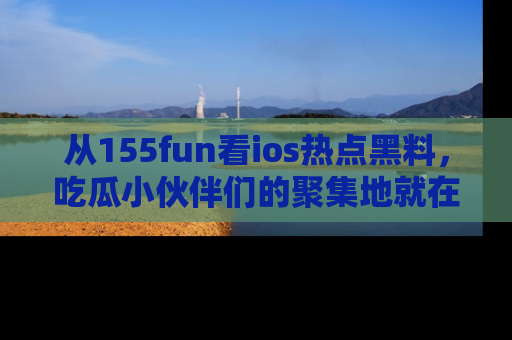从155fun看ios热点黑料，吃瓜小伙伴们的聚集地就在这里！