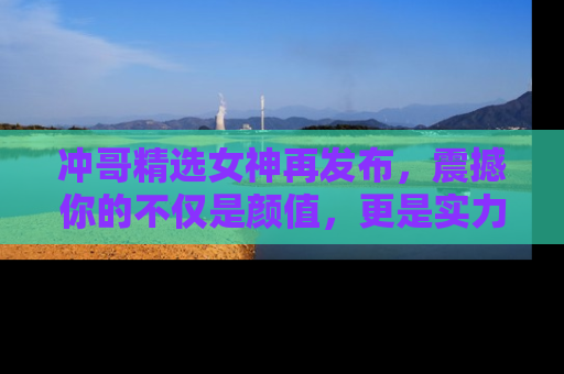 冲哥精选女神再发布，震撼你的不仅是颜值，更是实力！