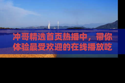 冲哥精选首页热播中，带你体验最受欢迎的在线播放吃瓜节目