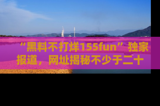 “黑料不打烊155fun”独家报道,网址揭秘不少于二十条惊人黑料新闻!