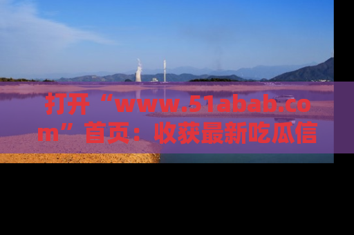 打开“www.51abab.com”首页：收获最新吃瓜信息，成为圈内明星动态达人！