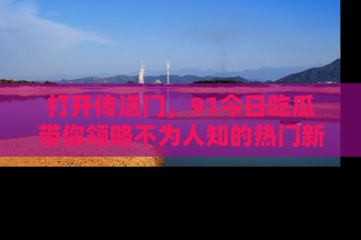 打开传送门，91今日吃瓜带你领略不为人知的热门新闻！