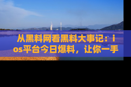 从黑料网看黑料大事记：ios平台今日爆料，让你一手掌握八卦内幕