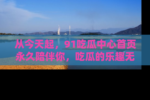 从今天起,91吃瓜中心首页永久陪伴你,吃瓜的乐趣无穷无尽!