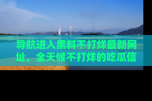 导航进入黑料不打烊最新网址，全天候不打烊的吃瓜信息为你奉上！