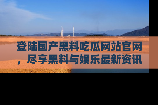 登陆国产黑料吃瓜网站官网，尽享黑料与娱乐最新资讯