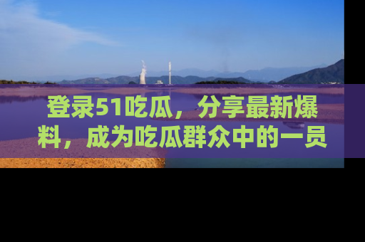 登录51吃瓜，分享最新爆料，成为吃瓜群众中的一员！