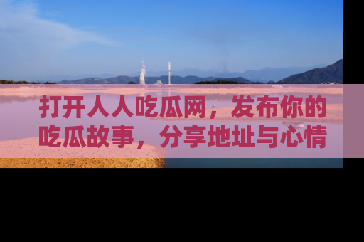 打开人人吃瓜网，发布你的吃瓜故事，分享地址与心情！