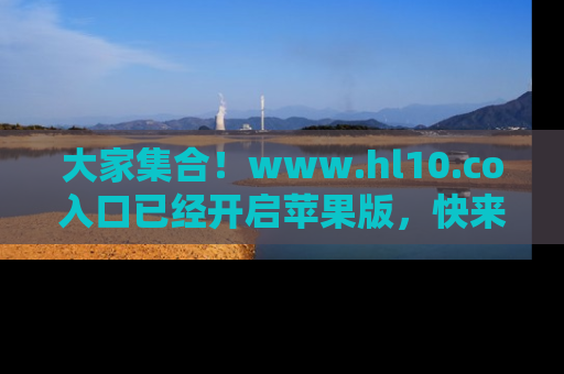 大家集合！www.hl10.co入口已经开启苹果版，快来一起享受吃瓜吧！