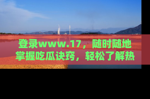 登录www.17，随时随地掌握吃瓜诀窍，轻松了解热点！