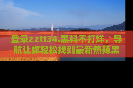 登录zztt34.黑料不打烊，导航让你轻松找到最新热辣黑料，吃瓜更方便！