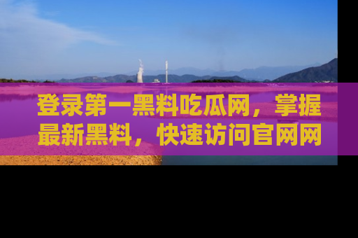 登录第一黑料吃瓜网，掌握最新黑料，快速访问官网网址体验。