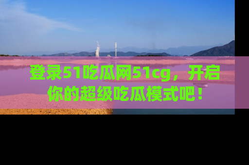 登录51吃瓜网51cg，开启你的超级吃瓜模式吧！
