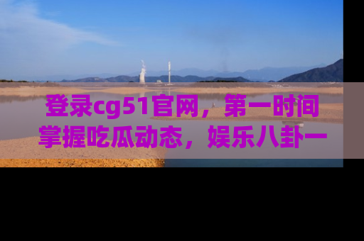 登录cg51官网，第一时间掌握吃瓜动态，娱乐八卦一网打尽！