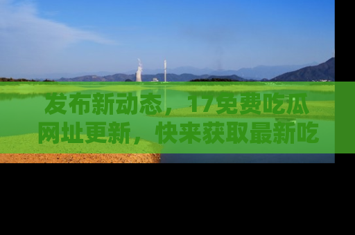 发布新动态，17免费吃瓜网址更新，快来获取最新吃瓜信息哦！