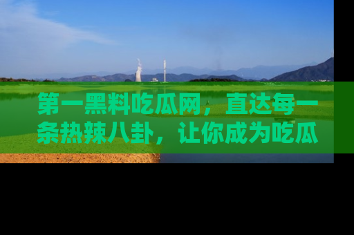 第一黑料吃瓜网，直达每一条热辣八卦，让你成为吃瓜达人！