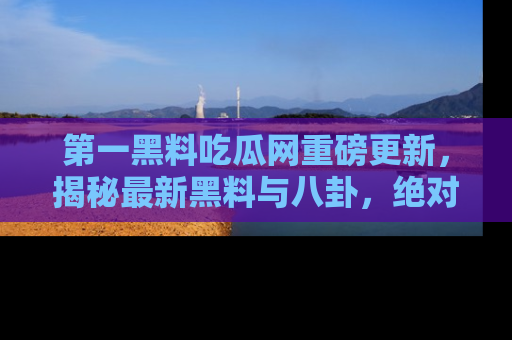 第一黑料吃瓜网重磅更新，揭秘最新黑料与八卦，绝对不容错过