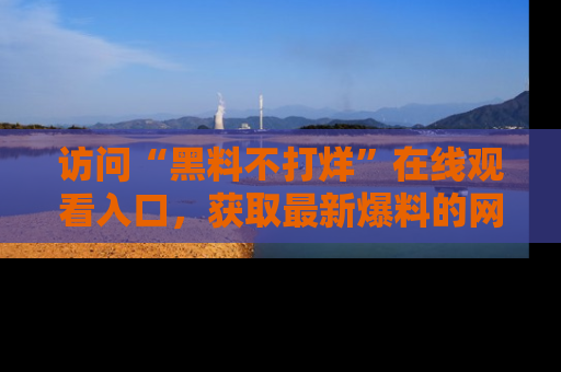 访问“黑料不打烊”在线观看入口，获取最新爆料的网址！