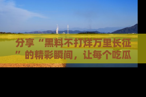 分享“黑料不打烊万里长征”的精彩瞬间，让每个吃瓜人都乐在其中！