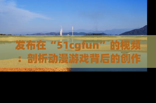 发布在“51cgfun”的视频：剖析动漫游戏背后的创作故事与文化意蕴！