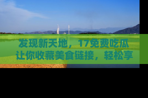 发现新天地，17免费吃瓜让你收藏美食链接，轻松享受美好生活