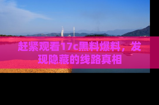赶紧观看17c黑料爆料，发现隐藏的线路真相