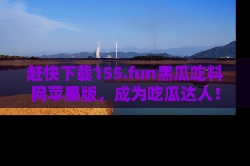 赶快下载155.fun黑瓜吃料网苹果版，成为吃瓜达人！