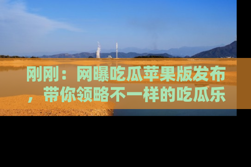 刚刚：网曝吃瓜苹果版发布，带你领略不一样的吃瓜乐趣！