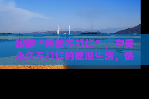跟随“黑脸不打烊”，享受永久不打烊的吃瓜生活，热辣八卦不断