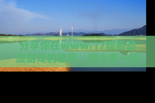 分享你在www.17观看动漫游戏的趣事，和大家一起探讨二次元魅力！