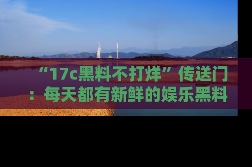 “17c黑料不打烊”传送门:每天都有新鲜的娱乐黑料等你来揭秘!