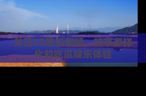 关注52吃瓜视频，畅享多样化的吃瓜娱乐体验