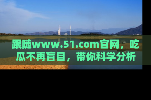 跟随www.51.com官网，吃瓜不再盲目，带你科学分析娱乐圈动态！