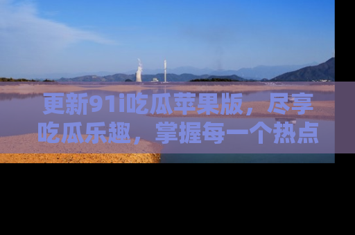 更新91i吃瓜苹果版，尽享吃瓜乐趣，掌握每一个热点话题
