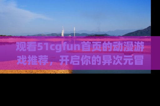 观看51cgfun首页的动漫游戏推荐，开启你的异次元冒险之旅！