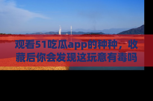 观看51吃瓜app的种种，收藏后你会发现这玩意有毒吗？