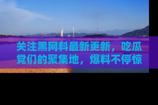 关注黑网料最新更新，吃瓜党们的聚集地，爆料不停惊喜连连！