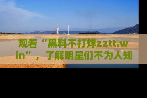 观看“黑料不打烊zztt.win”，了解明星们不为人知的黑料内幕