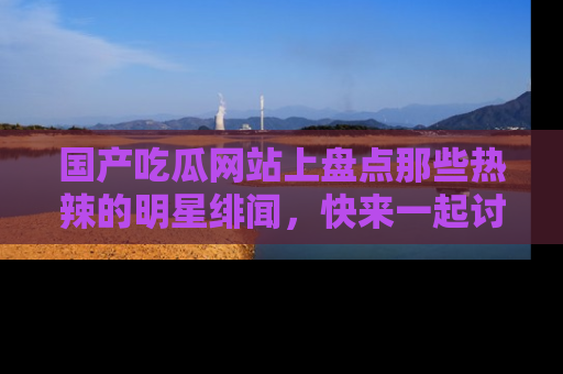 国产吃瓜网站上盘点那些热辣的明星绯闻，快来一起讨论吧！