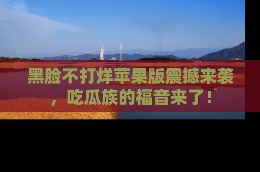 黑脸不打烊苹果版震撼来袭，吃瓜族的福音来了！