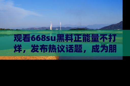 观看668su黑料正能量不打烊，发布热议话题，成为朋友圈焦点！