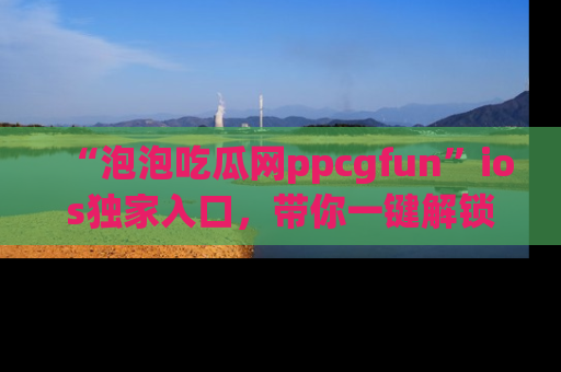 “泡泡吃瓜网ppcgfun”ios独家入口,带你一键解锁最新娱乐资讯,快来吃瓜!
