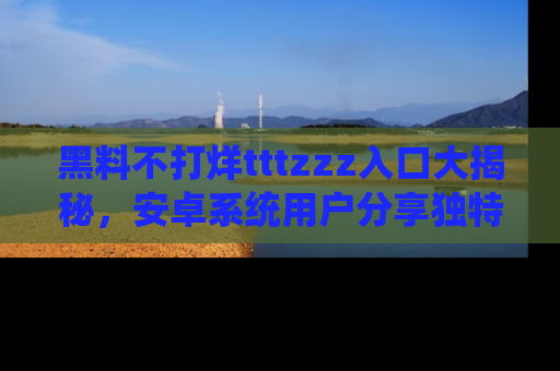 黑料不打烊tttzzz入口大揭秘，安卓系统用户分享独特的获取方式！