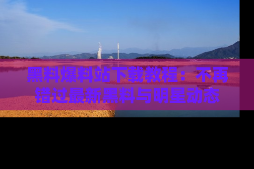 黑料爆料站下载教程：不再错过最新黑料与明星动态