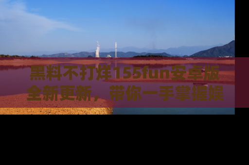 黑料不打烊155fun安卓版全新更新，带你一手掌握娱乐圈的秘密与八卦！