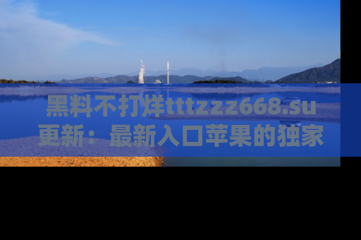 黑料不打烊tttzzz668.su更新：最新入口苹果的独家黑料，你不能错过的真相！