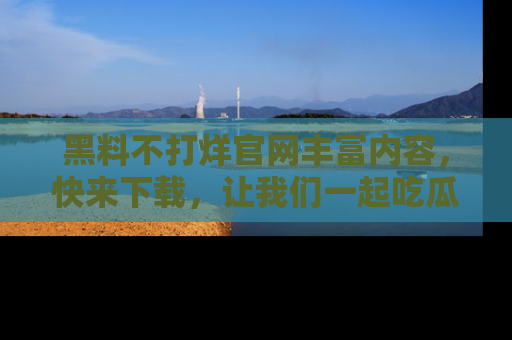 黑料不打烊官网丰富内容，快来下载，让我们一起吃瓜吧！