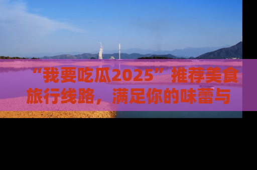 “我要吃瓜2025”推荐美食旅行线路,满足你的味蕾与好奇心