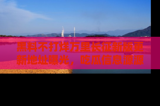 黑料不打烊万里长征新版更新地址曝光，吃瓜信息源源不断